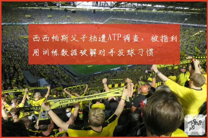 西西帕斯父子档遭ATP调查，被指利用训练数据破解对手发球习惯