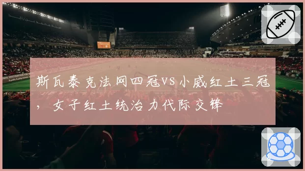 斯瓦泰克法网四冠vs小威红土三冠，女子红土统治力代际交锋