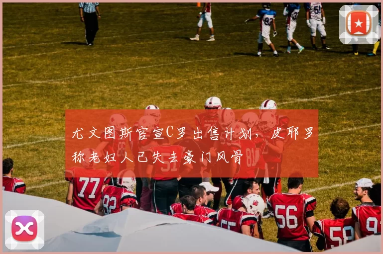 尤文图斯官宣C罗出售计划，皮耶罗称老妇人已失去豪门风骨