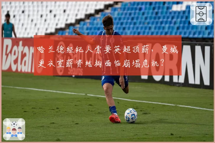 哈兰德经纪人索要英超顶薪,曼城更衣室薪资结构面临崩塌危机?