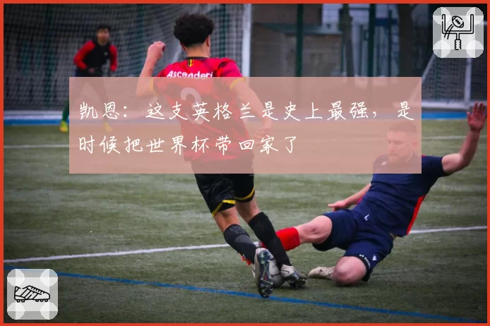凯恩：这支英格兰是史上最强，是时候把世界杯带回家了