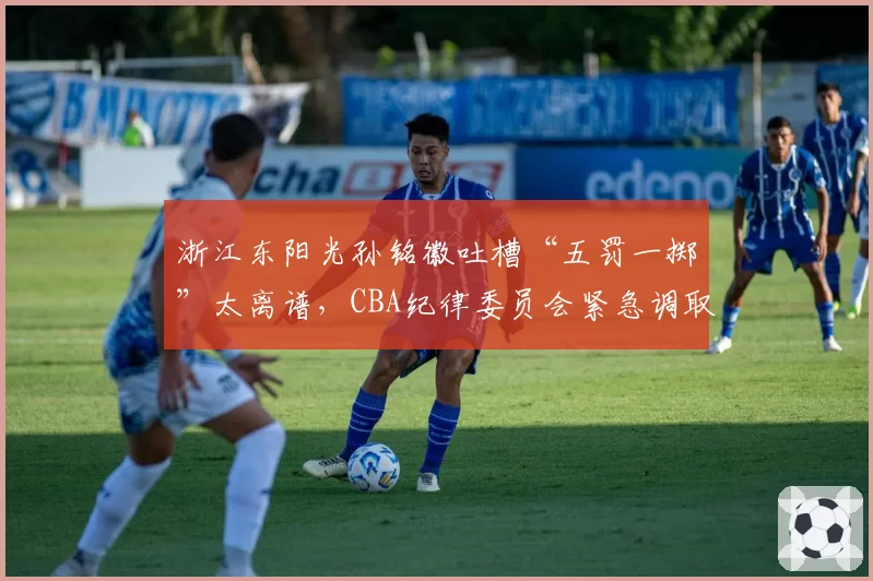 浙江东阳光孙铭徽吐槽“五罚一掷”太离谱，CBA纪律委员会紧急调取录像