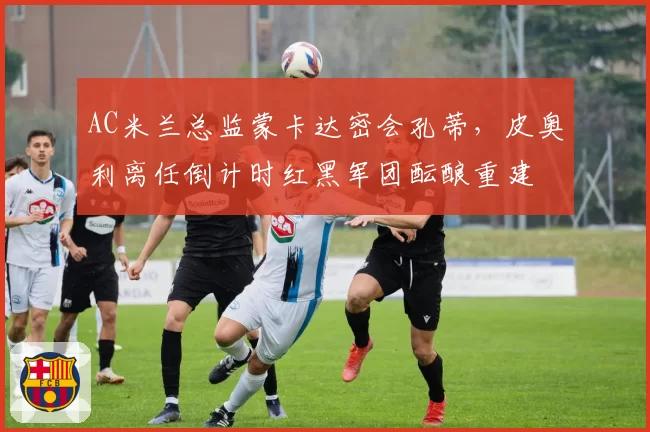 AC米兰总监蒙卡达密会孔蒂，皮奥利离任倒计时红黑军团酝酿重建