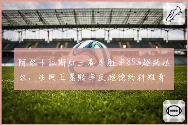 阿尔卡拉斯红土赛季胜率89%超纳达尔，法网卫冕赔率反超德约科维奇
